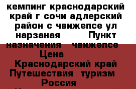 кемпинг краснодарский край г сочи адлерский район с чвижепсе ул нарзаная 9/1  › Пункт назначения ­ чвижепсе › Цена ­ 500 - Краснодарский край Путешествия, туризм » Россия   . Краснодарский край